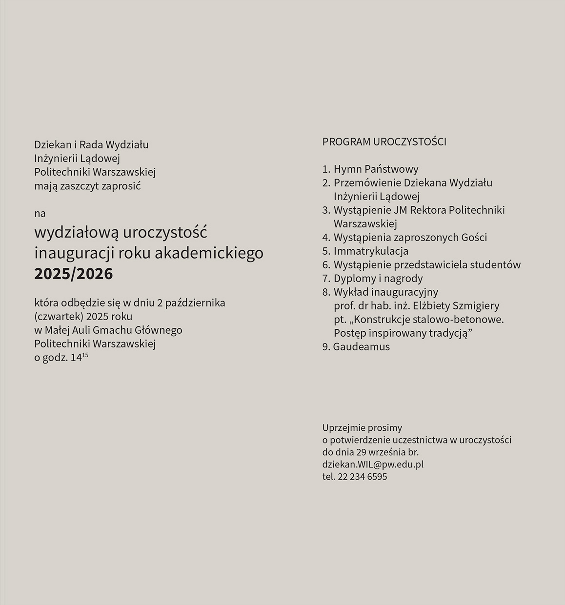Dziekan i Rada Wydziału Inżynierii Lądowej Politechniki Warszawskiej mają zaszczyt zaprosić na wydziałową uroczystość inauguracji roku akademickiego 2025/2026 która odbędzie się w dniu 2 października (czwartek) 2025 roku w Małej Auli Gmachu Głównego Politechniki Warszawskiej o godz. 14:15PROGRAM UROCZYSTOŚCI
1. Hymn Państwowy
2. Przemówienie Dziekana Wydziału Inżynierii Lądowej
3. Wystąpienie JM Rektora Politechniki
4. Wystąpienia zaproszonych Gości
5. Immatrykulacja
6. Wystąpienie przedstawiciela studentów
7. Dyplomy i nagrody
8. Wykład inauguracyjny prof. dr hab. inż. Elżbiety Szmigiery pt. „Konstrukcje stalowo-betonowe. Postęp inspirowany tradycją"
9. Gaudeamus
